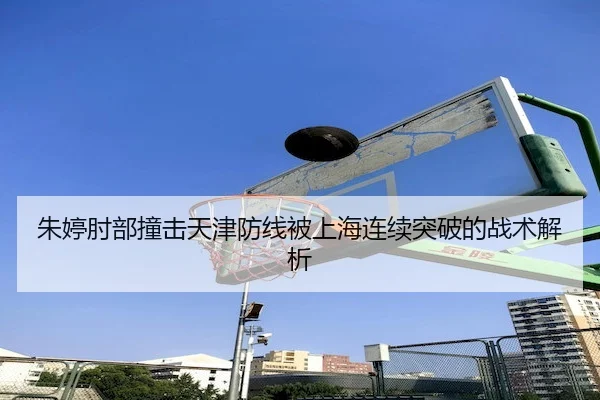 朱婷肘部撞击天津防线被上海连续突破的战术解析